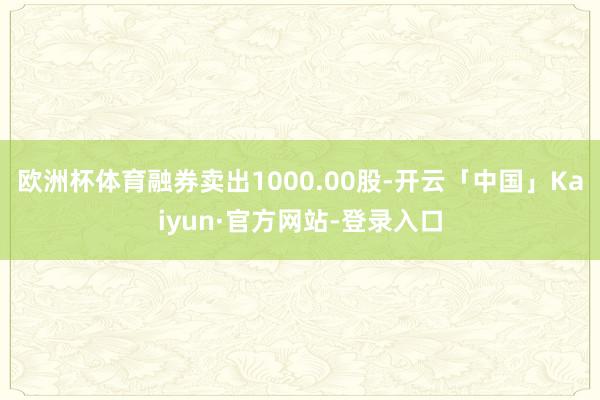 欧洲杯体育融券卖出1000.00股-开云「中国」Kaiyun·官方网站-登录入口