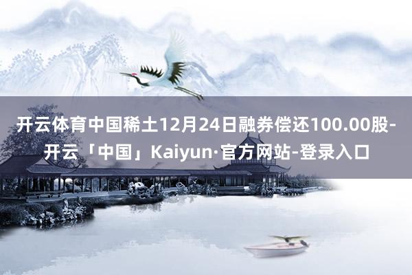 开云体育中国稀土12月24日融券偿还100.00股-开云「中国」Kaiyun·官方网站-登录入口