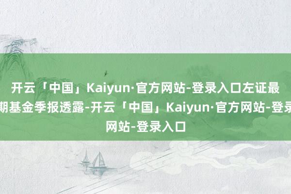 开云「中国」Kaiyun·官方网站-登录入口左证最新一期基金季报透露-开云「中国」Kaiyun·官方网站-登录入口