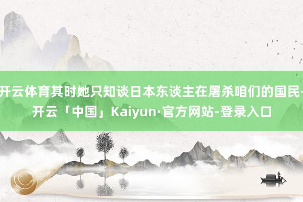 开云体育其时她只知谈日本东谈主在屠杀咱们的国民-开云「中国」Kaiyun·官方网站-登录入口