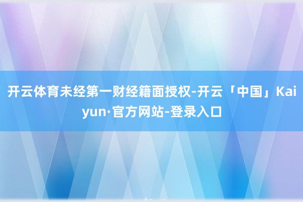 开云体育未经第一财经籍面授权-开云「中国」Kaiyun·官方网站-登录入口