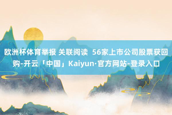 欧洲杯体育举报 关联阅读 56家上市公司股票获回购-开云「中国」Kaiyun·官方网站-登录入口