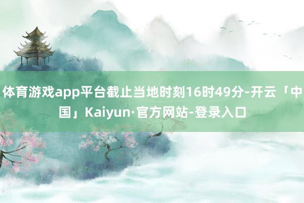 体育游戏app平台截止当地时刻16时49分-开云「中国」Kaiyun·官方网站-登录入口