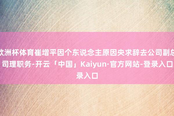 欧洲杯体育崔增平因个东说念主原因央求辞去公司副总司理职务-开云「中国」Kaiyun·官方网站-登录入口