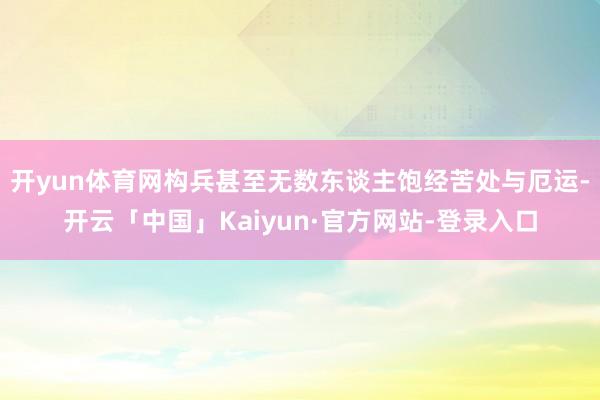 开yun体育网构兵甚至无数东谈主饱经苦处与厄运-开云「中国」Kaiyun·官方网站-登录入口