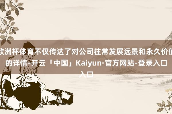 欧洲杯体育不仅传达了对公司往常发展远景和永久价值的详情-开云「中国」Kaiyun·官方网站-登录入口