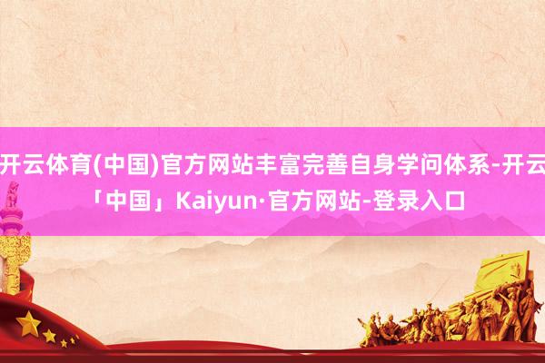 开云体育(中国)官方网站丰富完善自身学问体系-开云「中国」Kaiyun·官方网站-登录入口