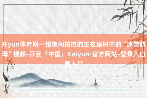 开yun体育网一组夜间拍摄的正在建树中的“冰雪航母”视频-开云「中国」Kaiyun·官方网站-登录入口