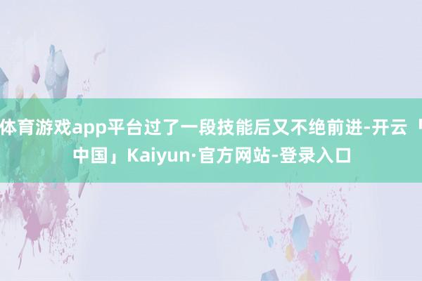 体育游戏app平台过了一段技能后又不绝前进-开云「中国」Kaiyun·官方网站-登录入口
