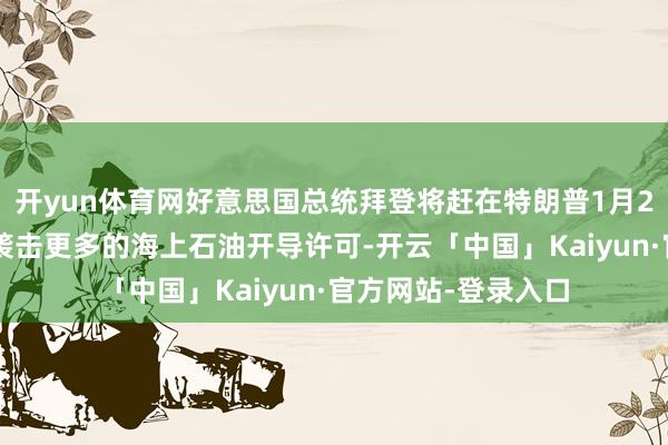 开yun体育网好意思国总统拜登将赶在特朗普1月20日宣誓接事之前袭击更多的海上石油开导许可-开云「中国」Kaiyun·官方网站-登录入口