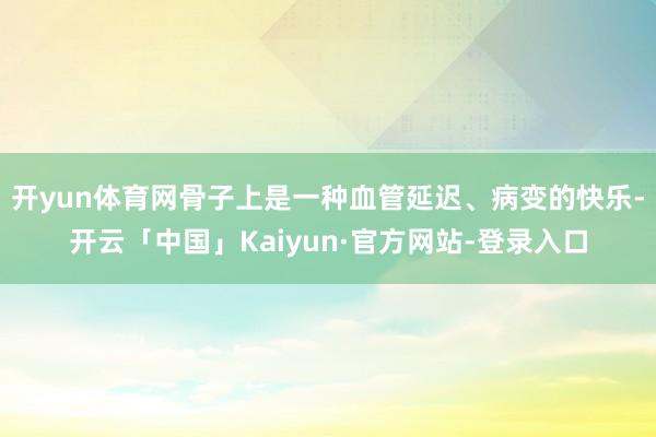 开yun体育网骨子上是一种血管延迟、病变的快乐-开云「中国」Kaiyun·官方网站-登录入口