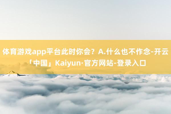 体育游戏app平台此时你会？A.什么也不作念-开云「中国」Kaiyun·官方网站-登录入口