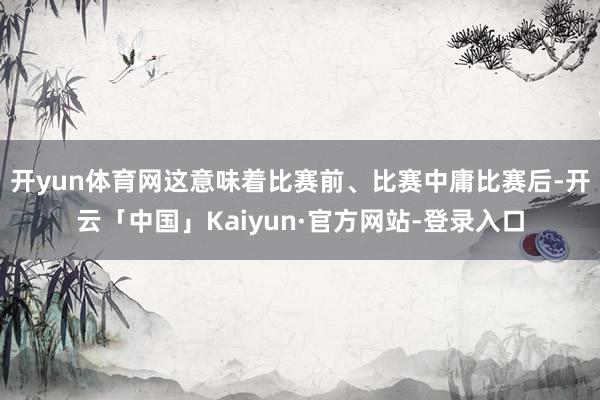 开yun体育网这意味着比赛前、比赛中庸比赛后-开云「中国」Kaiyun·官方网站-登录入口
