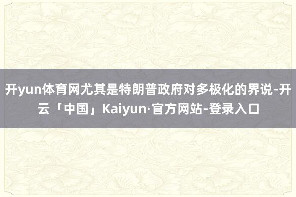 开yun体育网尤其是特朗普政府对多极化的界说-开云「中国」Kaiyun·官方网站-登录入口