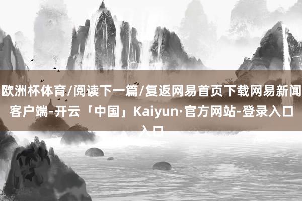 欧洲杯体育/阅读下一篇/复返网易首页下载网易新闻客户端-开云「中国」Kaiyun·官方网站-登录入口