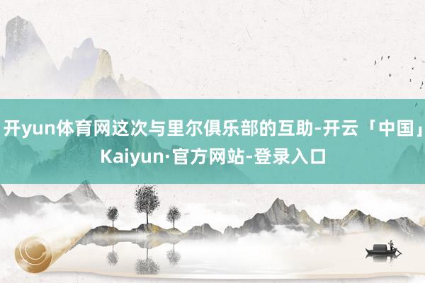 开yun体育网这次与里尔俱乐部的互助-开云「中国」Kaiyun·官方网站-登录入口