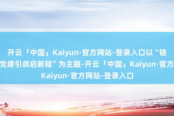 开云「中国」Kaiyun·官方网站-登录入口以“链接传统强根基 党建引颈启新程”为主题-开云「中国」Kaiyun·官方网站-登录入口