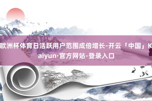 欧洲杯体育日活跃用户范围成倍增长-开云「中国」Kaiyun·官方网站-登录入口