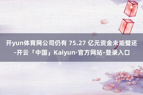 开yun体育网公司仍有 75.27 亿元资金未能璧还-开云「中国」Kaiyun·官方网站-登录入口