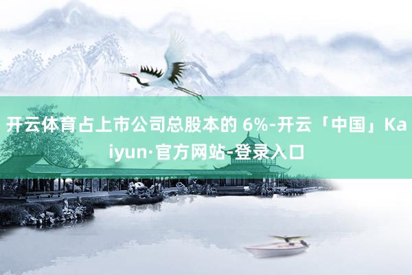 开云体育占上市公司总股本的 6%-开云「中国」Kaiyun·官方网站-登录入口