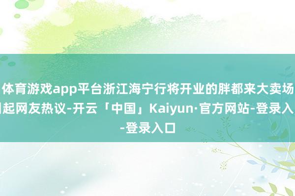 体育游戏app平台浙江海宁行将开业的胖都来大卖场引起网友热议-开云「中国」Kaiyun·官方网站-登录入口
