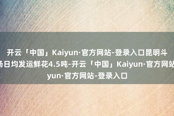 开云「中国」Kaiyun·官方网站-登录入口昆明斗南花草商场日均发运鲜花4.5吨-开云「中国」Kaiyun·官方网站-登录入口