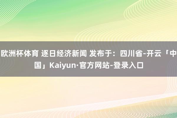 欧洲杯体育 逐日经济新闻 发布于：四川省-开云「中国」Kaiyun·官方网站-登录入口
