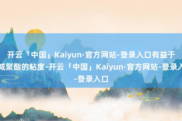 开云「中国」Kaiyun·官方网站-登录入口有益于裁减聚酯的粘度-开云「中国」Kaiyun·官方网站-登录入口