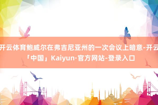 开云体育鲍威尔在弗吉尼亚州的一次会议上暗意-开云「中国」Kaiyun·官方网站-登录入口