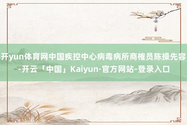 开yun体育网中国疾控中心病毒病所商榷员陈操先容-开云「中国」Kaiyun·官方网站-登录入口
