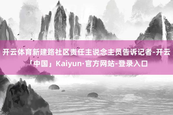 开云体育　　新建路社区责任主说念主员告诉记者-开云「中国」Kaiyun·官方网站-登录入口