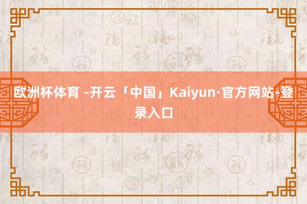 欧洲杯体育 -开云「中国」Kaiyun·官方网站-登录入口