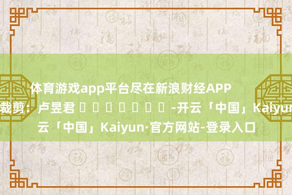 体育游戏app平台尽在新浪财经APP            						背负裁剪：卢昱君 							-开云「中国」Kaiyun·官方网站-登录入口