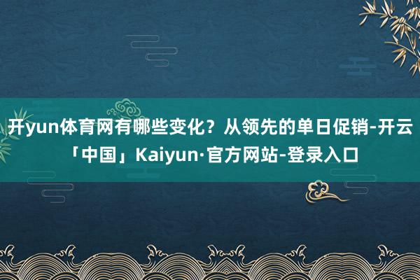 开yun体育网有哪些变化？　　从领先的单日促销-开云「中国」Kaiyun·官方网站-登录入口