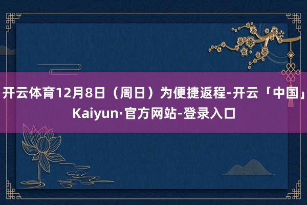 开云体育12月8日（周日）为便捷返程-开云「中国」Kaiyun·官方网站-登录入口