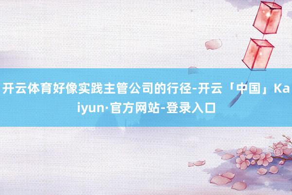 开云体育好像实践主管公司的行径-开云「中国」Kaiyun·官方网站-登录入口