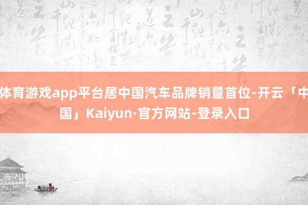 体育游戏app平台居中国汽车品牌销量首位-开云「中国」Kaiyun·官方网站-登录入口