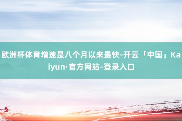 欧洲杯体育增速是八个月以来最快-开云「中国」Kaiyun·官方网站-登录入口