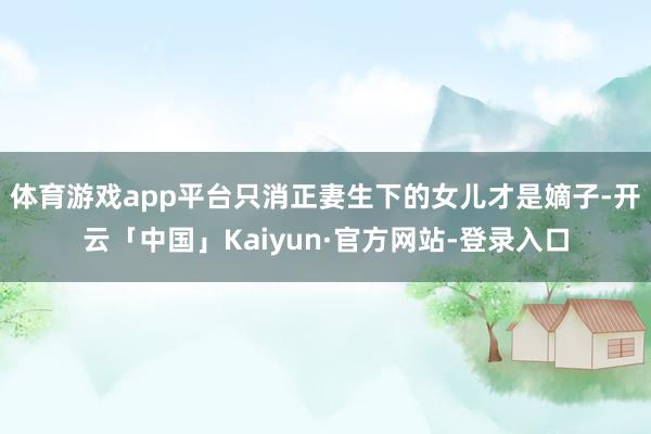 体育游戏app平台只消正妻生下的女儿才是嫡子-开云「中国」Kaiyun·官方网站-登录入口