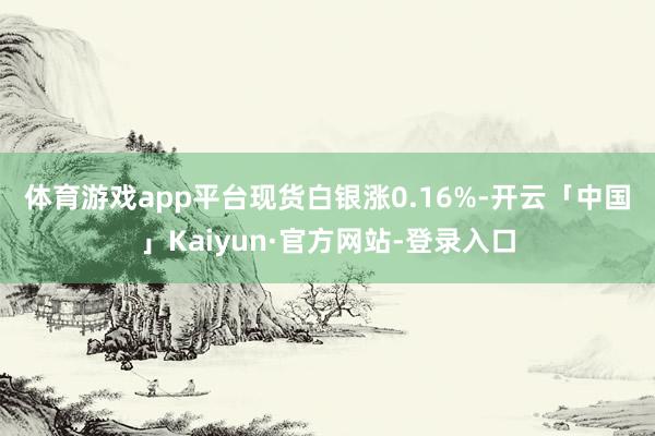 体育游戏app平台　　现货白银涨0.16%-开云「中国」Kaiyun·官方网站-登录入口
