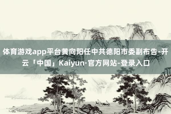 体育游戏app平台黄向阳任中共德阳市委副布告-开云「中国」Kaiyun·官方网站-登录入口