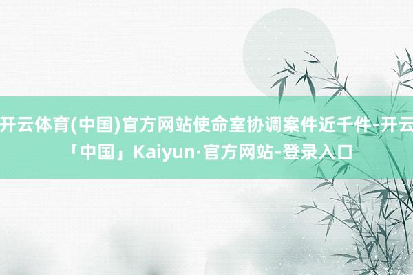 开云体育(中国)官方网站使命室协调案件近千件-开云「中国」Kaiyun·官方网站-登录入口