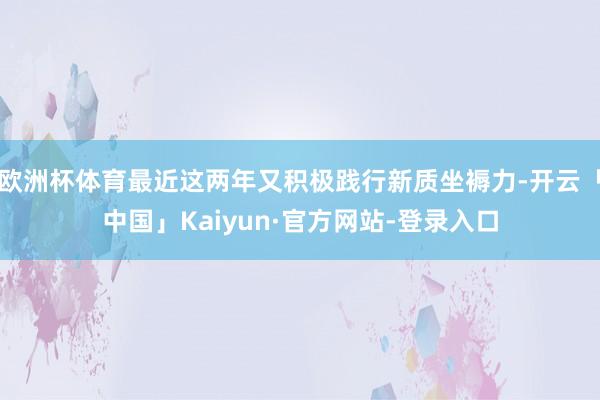 欧洲杯体育最近这两年又积极践行新质坐褥力-开云「中国」Kaiyun·官方网站-登录入口
