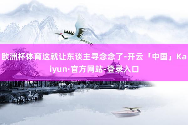 欧洲杯体育这就让东谈主寻念念了-开云「中国」Kaiyun·官方网站-登录入口