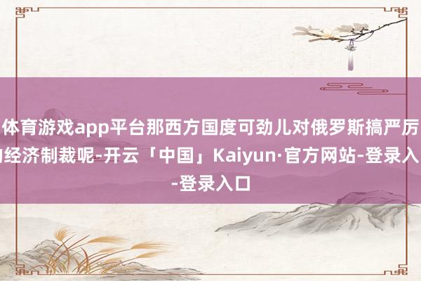 体育游戏app平台那西方国度可劲儿对俄罗斯搞严厉的经济制裁呢-开云「中国」Kaiyun·官方网站-登录入口