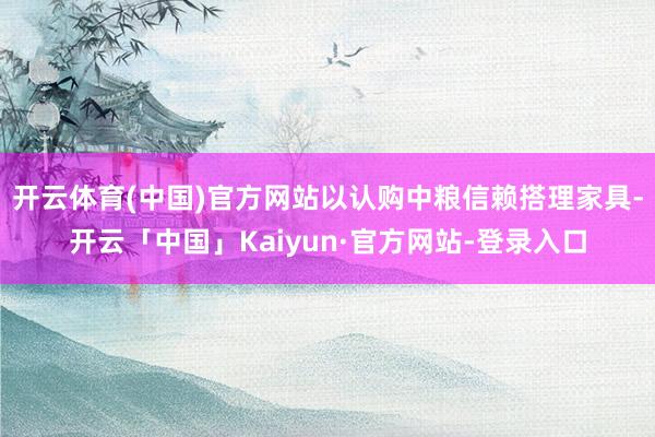 开云体育(中国)官方网站以认购中粮信赖搭理家具-开云「中国」Kaiyun·官方网站-登录入口