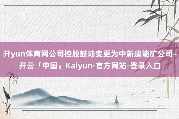 开yun体育网公司控股鼓动变更为中新建能矿公司-开云「中国」Kaiyun·官方网站-登录入口