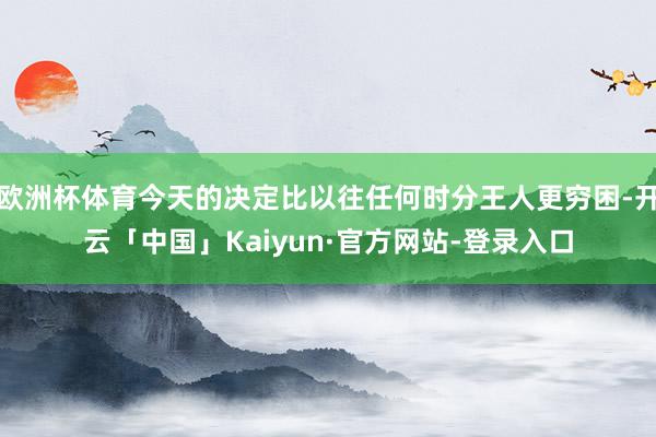 欧洲杯体育今天的决定比以往任何时分王人更穷困-开云「中国」Kaiyun·官方网站-登录入口