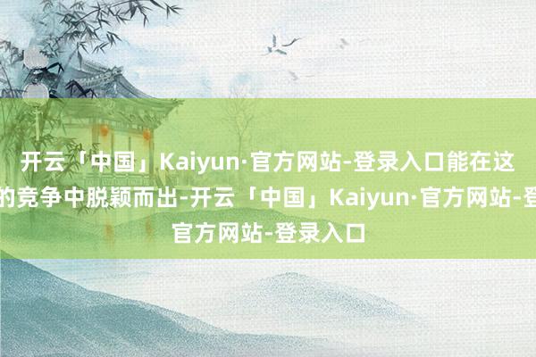开云「中国」Kaiyun·官方网站-登录入口能在这样热烈的竞争中脱颖而出-开云「中国」Kaiyun·官方网站-登录入口
