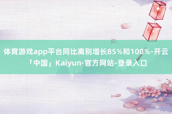 体育游戏app平台同比离别增长85%和100%-开云「中国」Kaiyun·官方网站-登录入口